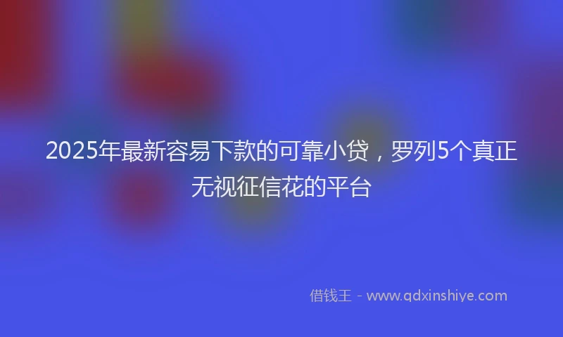 2025年最新容易下款的可靠小贷，罗列5个真正无视征信花的平台