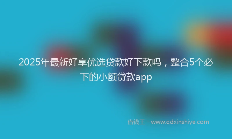 2025年最新好享优选贷款好下款吗，整合5个必下的小额贷款app
