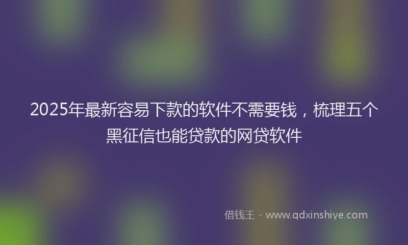2025年最新容易下款的软件不需要钱，梳理五个黑征信也能贷款的网贷软件