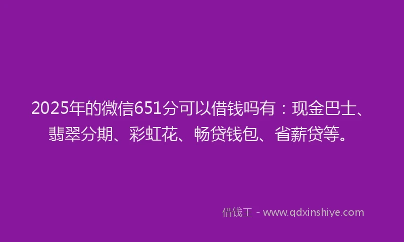 2025年的微信651分可以借钱吗有：现金巴士、翡翠分期、彩虹花、畅贷钱包、省薪贷等。