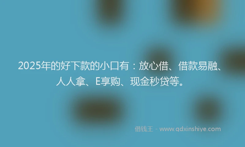 2025年的好下款的小口有：放心借、借款易融、人人拿、E享购、现金秒贷等。