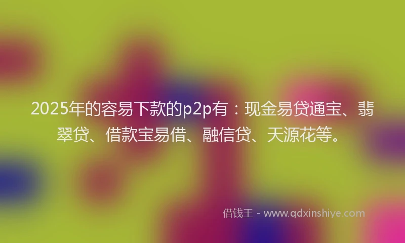 2025年的容易下款的p2p有：现金易贷通宝、翡翠贷、借款宝易借、融信贷、天源花等。