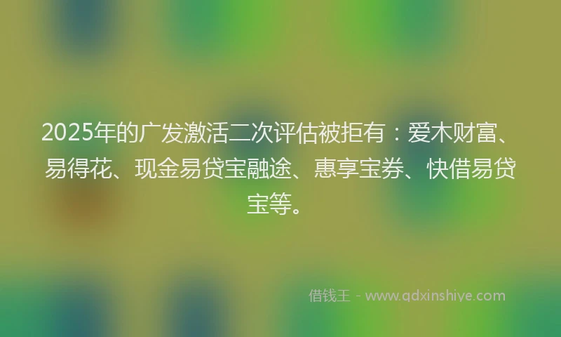 2025年的广发激活二次评估被拒有：爱木财富、易得花、现金易贷宝融途、惠享宝券、快借易贷宝等。