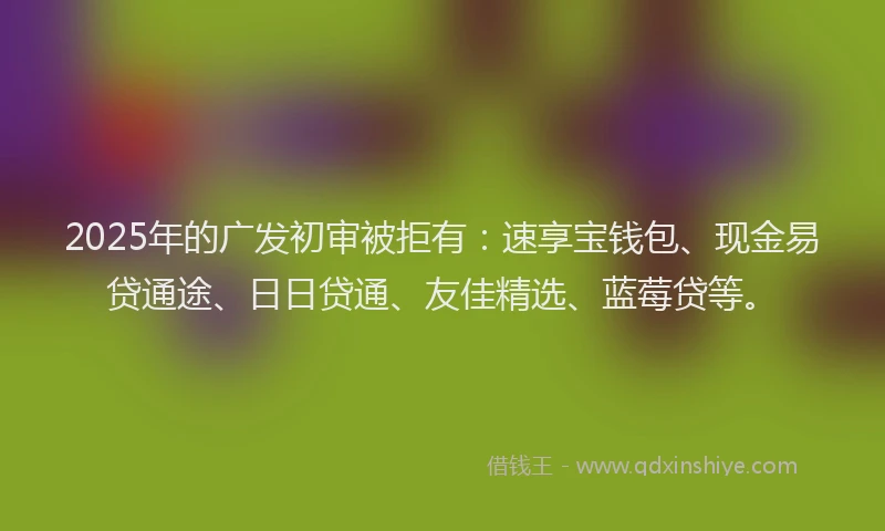 2025年的广发初审被拒有：速享宝钱包、现金易贷通途、日日贷通、友佳精选、蓝莓贷等。
