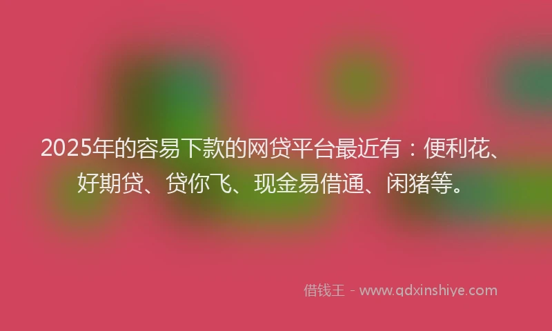 2025年的容易下款的网贷平台最近有：便利花、好期贷、贷你飞、现金易借通、闲猪等。