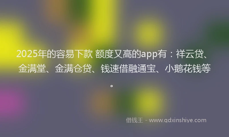 2025年的容易下款 额度又高的app有：祥云贷、金满堂、金满仓贷、钱速借融通宝、小鹅花钱等。