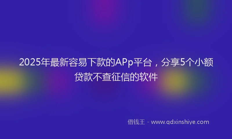 2025年最新容易下款的APp平台，分享5个小额贷款不查征信的软件