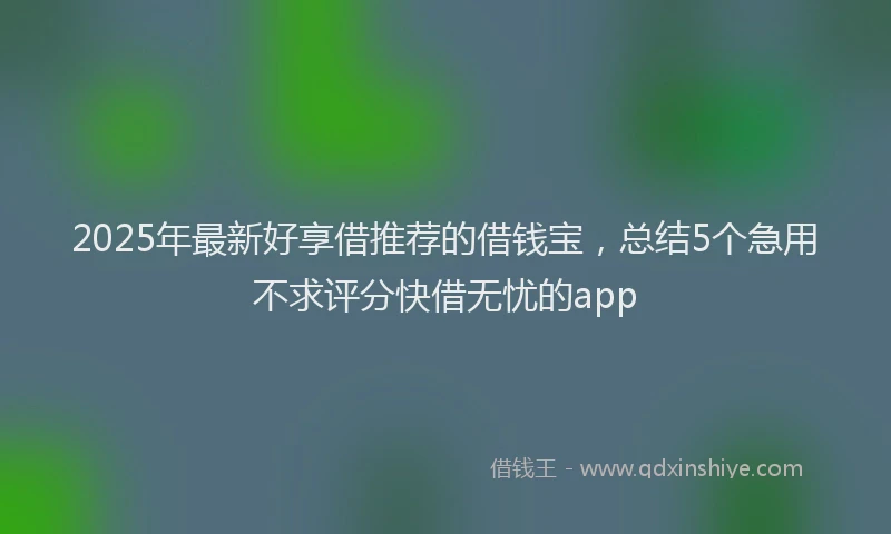 2025年最新好享借推荐的借钱宝，总结5个急用不求评分快借无忧的app