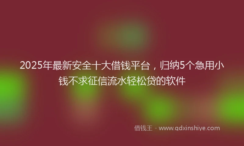 2025年最新安全十大借钱平台，归纳5个急用小钱不求征信流水轻松贷的软件
