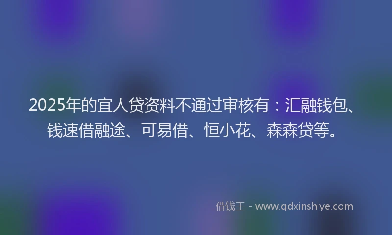 2025年的宜人贷资料不通过审核有：汇融钱包、钱速借融途、可易借、恒小花、森森贷等。
