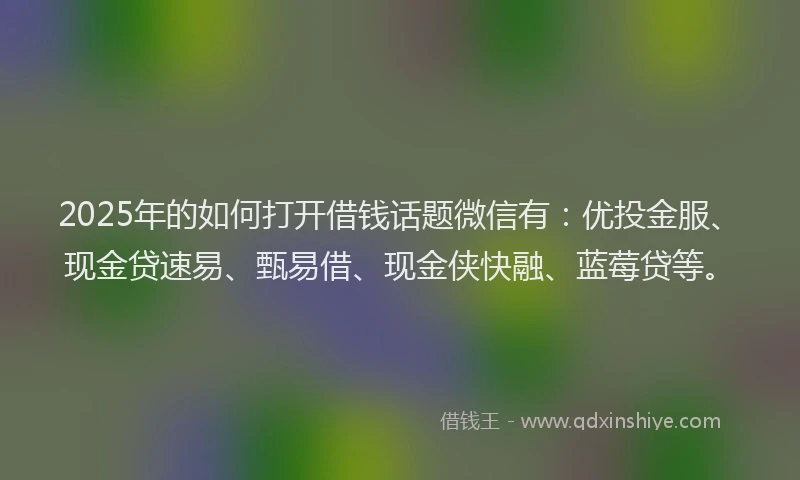 2025年的如何打开借钱话题微信有：优投金服、现金贷速易、甄易借、现金侠快融、蓝莓贷等。