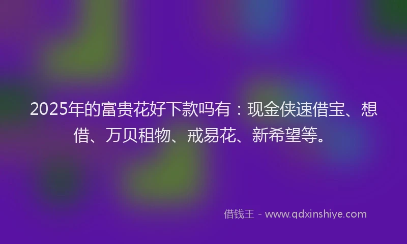 2025年的富贵花好下款吗有：现金侠速借宝、想借、万贝租物、戒易花、新希望等。