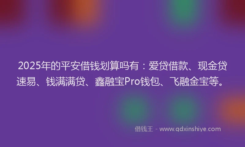 2025年的平安借钱划算吗有：爱贷借款、现金贷速易、钱满满贷、鑫融宝Pro钱包、飞融金宝等。