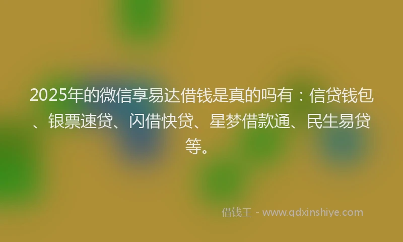 2025年的微信享易达借钱是真的吗有：信贷钱包、银票速贷、闪借快贷、星梦借款通、民生易贷等。