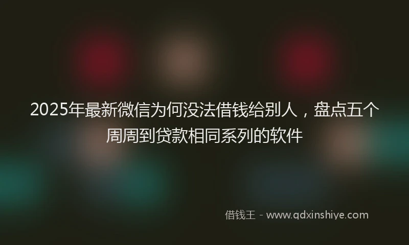 2025年最新微信为何没法借钱给别人，盘点五个周周到贷款相同系列的软件