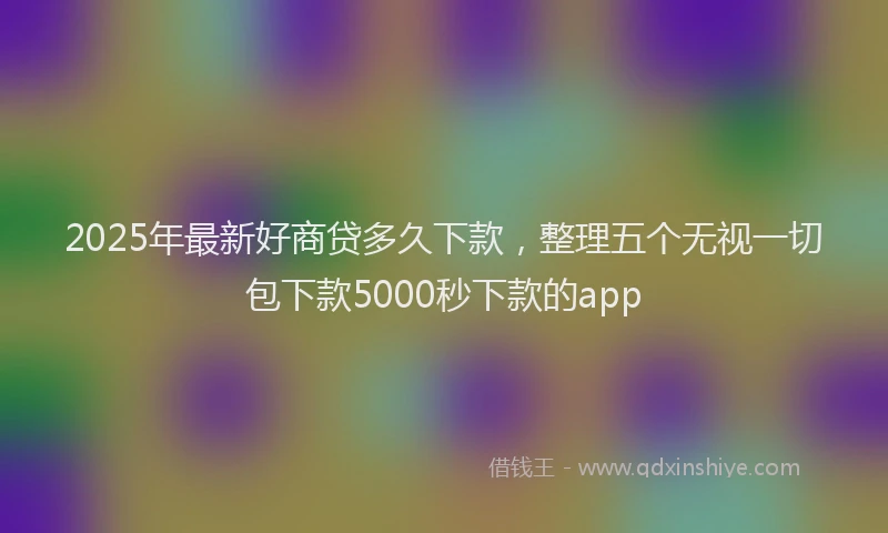 2025年最新好商贷多久下款，整理五个无视一切包下款5000秒下款的app