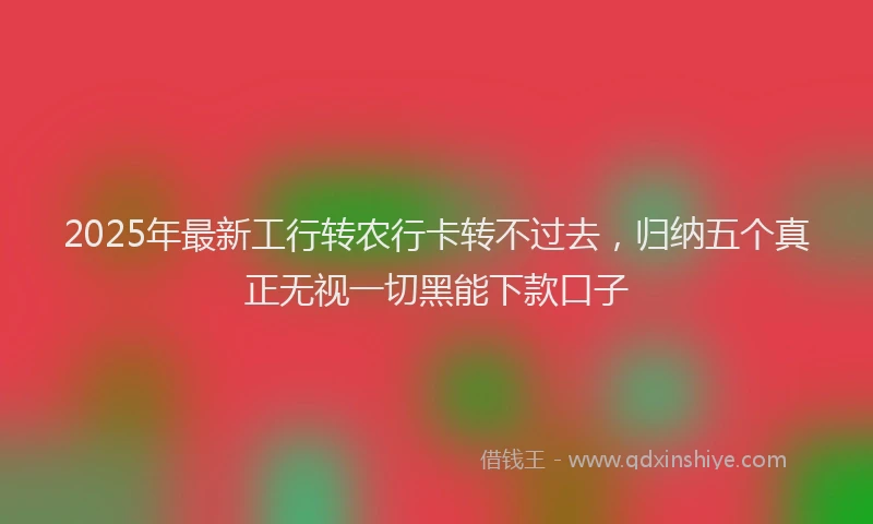 2025年最新工行转农行卡转不过去，归纳五个真正无视一切黑能下款口子