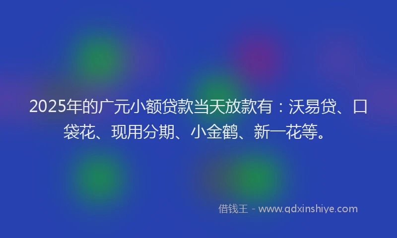 2025年的广元小额贷款当天放款有：沃易贷、口袋花、现用分期、小金鹤、新一花等。