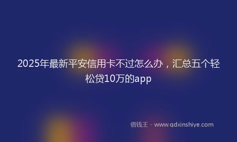 2025年最新平安信用卡不过怎么办，汇总五个轻松贷10万的app