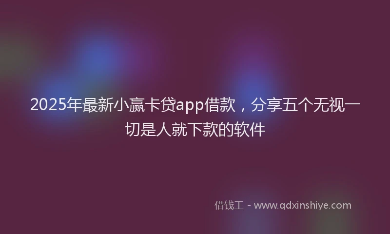 2025年最新小赢卡贷app借款，分享五个无视一切是人就下款的软件