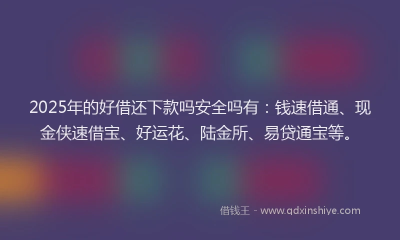 2025年的好借还下款吗安全吗有：钱速借通、现金侠速借宝、好运花、陆金所、易贷通宝等。
