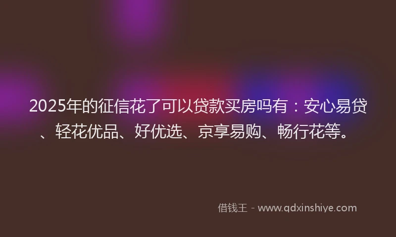 2025年的征信花了可以贷款买房吗有：安心易贷、轻花优品、好优选、京享易购、畅行花等。