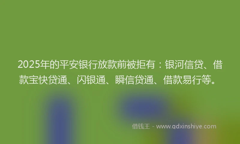 2025年的平安银行放款前被拒有：银河信贷、借款宝快贷通、闪银通、瞬信贷通、借款易行等。