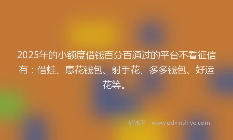 2025年的小额度借钱百分百通过的平台不看征信有：借蛙、惠花钱包、射手花、多多钱包、好运花等。