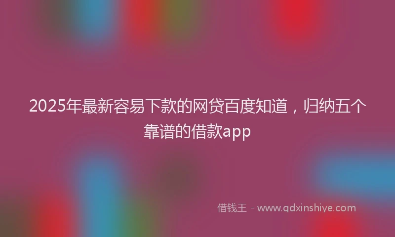 2025年最新容易下款的网贷百度知道，归纳五个靠谱的借款app