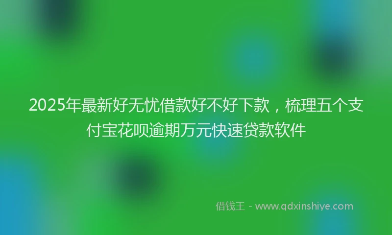 2025年最新好无忧借款好不好下款，梳理五个支付宝花呗逾期万元快速贷款软件