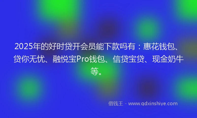 2025年的好时贷开会员能下款吗有：惠花钱包、贷你无忧、融悦宝Pro钱包、信贷宝贷、现金奶牛等。