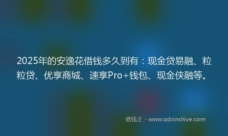 2025年的安逸花借钱多久到有：现金贷易融、粒粒贷、优享商城、速享Pro+钱包、现金侠融等。