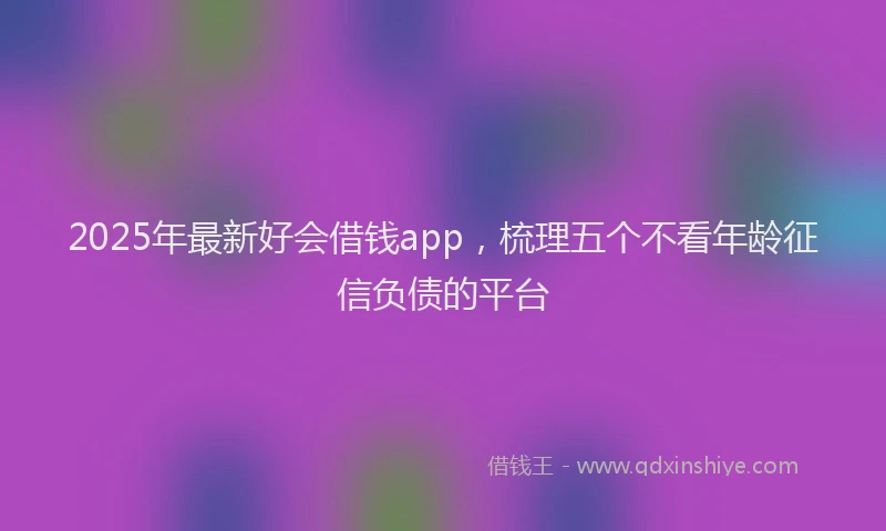 2025年最新好会借钱app，梳理五个不看年龄征信负债的平台