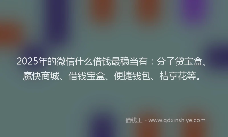 2025年的微信什么借钱最稳当有：分子贷宝盒、魔快商城、借钱宝盒、便捷钱包、桔享花等。