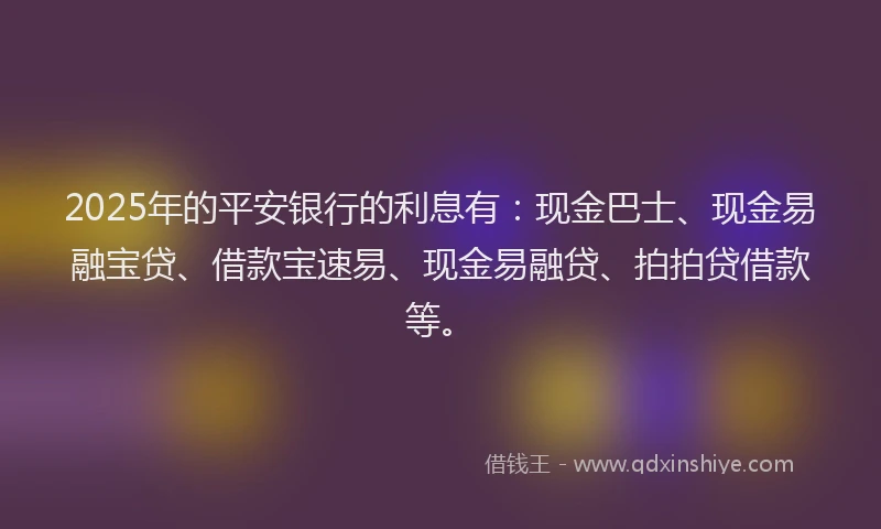 2025年的平安银行的利息有：现金巴士、现金易融宝贷、借款宝速易、现金易融贷、拍拍贷借款等。