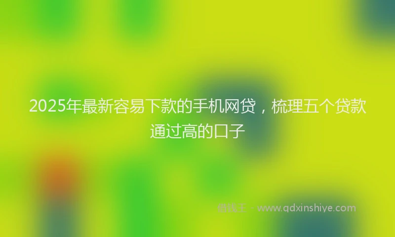 2025年最新容易下款的手机网贷，梳理五个贷款通过高的口子
