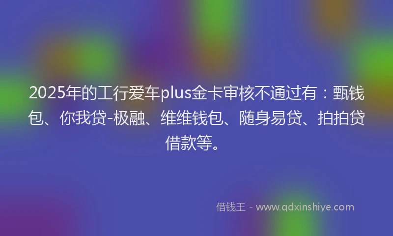 2025年的工行爱车plus金卡审核不通过有：甄钱包、你我贷-极融、维维钱包、随身易贷、拍拍贷借款等。