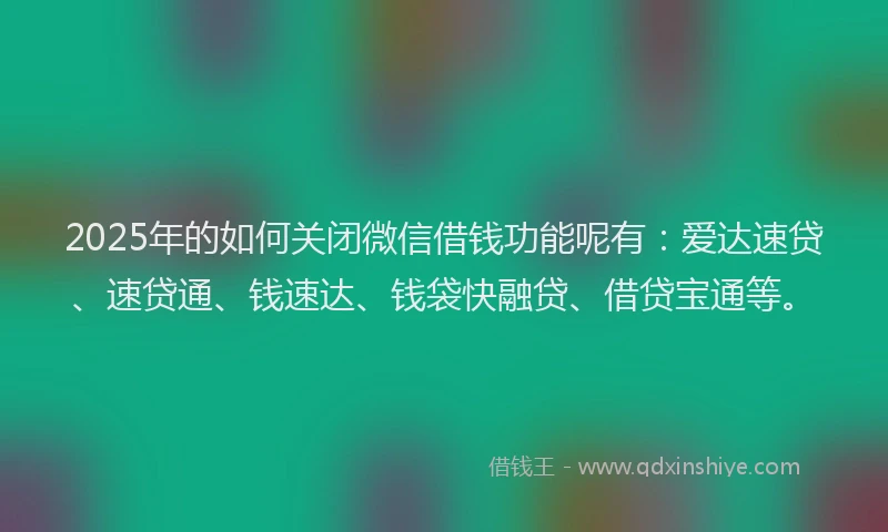 2025年的如何关闭微信借钱功能呢有：爱达速贷、速贷通、钱速达、钱袋快融贷、借贷宝通等。