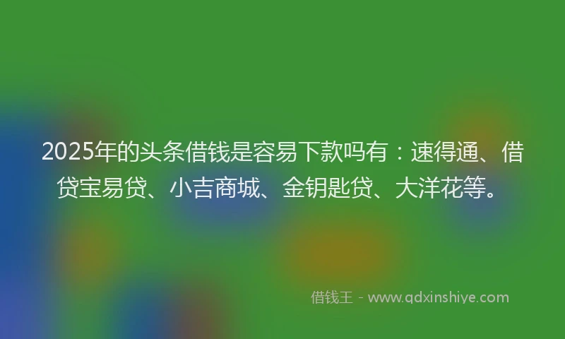 2025年的头条借钱是容易下款吗有：速得通、借贷宝易贷、小吉商城、金钥匙贷、大洋花等。