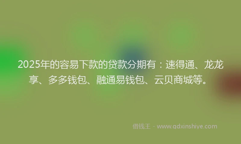 2025年的容易下款的贷款分期有：速得通、龙龙享、多多钱包、融通易钱包、云贝商城等。