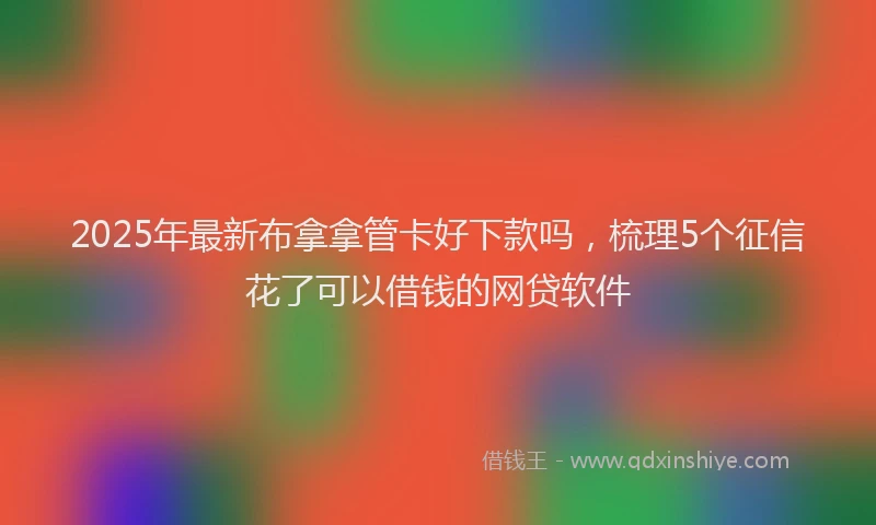 2025年最新布拿拿管卡好下款吗，梳理5个征信花了可以借钱的网贷软件