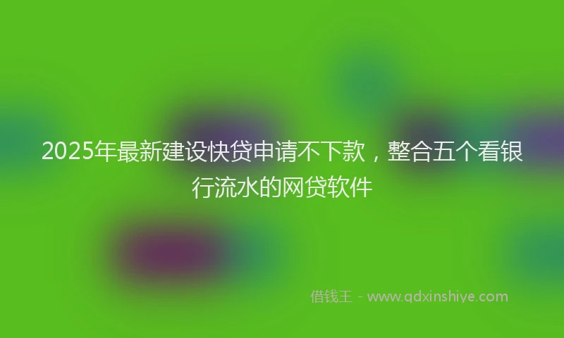 2025年最新建设快贷申请不下款，整合五个看银行流水的网贷软件