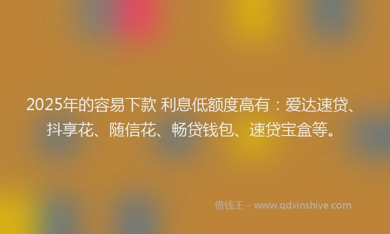 2025年的容易下款 利息低额度高有：爱达速贷、抖享花、随信花、畅贷钱包、速贷宝盒等。
