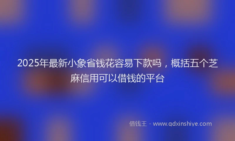 2025年最新小象省钱花容易下款吗，概括五个芝麻信用可以借钱的平台