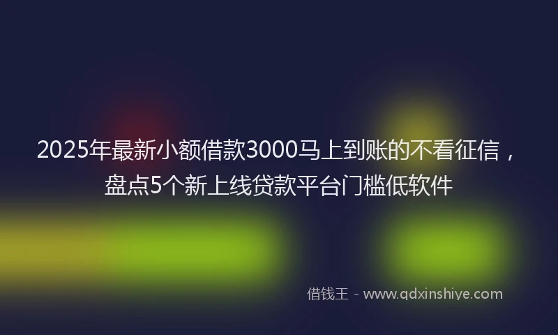 2025年最新小额借款3000马上到账的不看征信，盘点5个新上线贷款平台门槛低软件