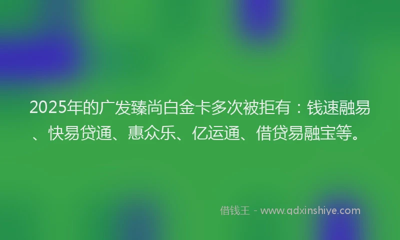 2025年的广发臻尚白金卡多次被拒有：钱速融易、快易贷通、惠众乐、亿运通、借贷易融宝等。