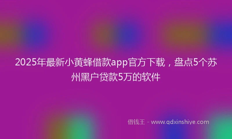 2025年最新小黄蜂借款app官方下载，盘点5个苏州黑户贷款5万的软件