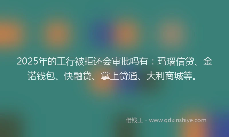 2025年的工行被拒还会审批吗有：玛瑙信贷、金诺钱包、快融贷、掌上贷通、大利商城等。