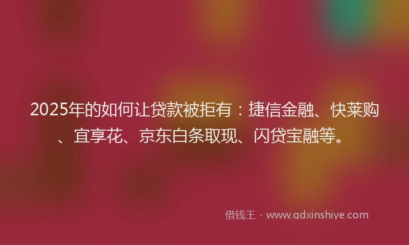 2025年的如何让贷款被拒有：捷信金融、快莱购、宜享花、京东白条取现、闪贷宝融等。
