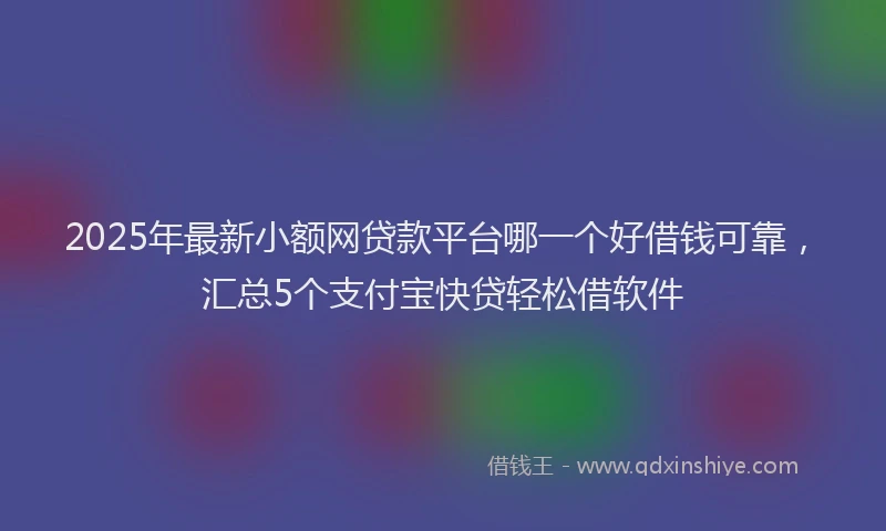 2025年最新小额网贷款平台哪一个好借钱可靠，汇总5个支付宝快贷轻松借软件